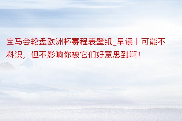 宝马会轮盘欧洲杯赛程表壁纸_早读丨可能不料识，但不影响你被它们好意思到啊！