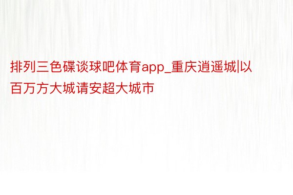 排列三色碟谈球吧体育app_重庆逍遥城|以百万方大城请安超大城市
