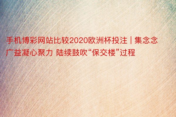 手机博彩网站比较2020欧洲杯投注 | 集念念广益凝心聚力 陆续鼓吹“保交楼”过程