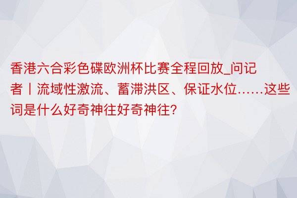 香港六合彩色碟欧洲杯比赛全程回放_问记者丨流域性激流、蓄滞洪区、保证水位……这些词是什么好奇神往好奇神往？