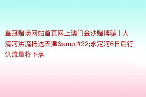 皇冠赌场网站首页网上澳门金沙赌博骗 | 大清河洪流抵达天津&#32;永定河6日后行洪流量将下落