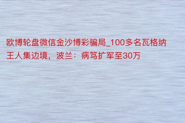欧博轮盘微信金沙博彩骗局_100多名瓦格纳王人集边境，波兰：病笃扩军至30万