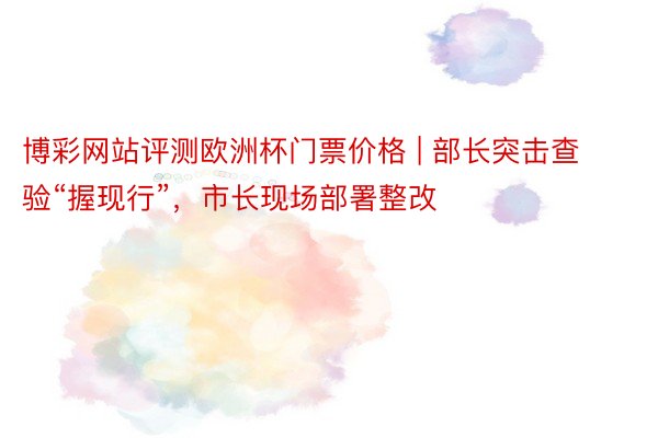 博彩网站评测欧洲杯门票价格 | 部长突击查验“握现行”，市长现场部署整改