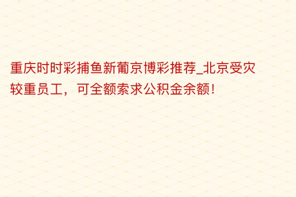 重庆时时彩捕鱼新葡京博彩推荐_北京受灾较重员工，可全额索求公积金余额！