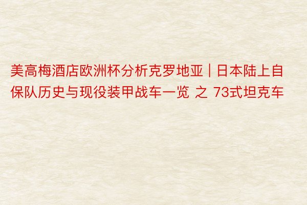 美高梅酒店欧洲杯分析克罗地亚 | 日本陆上自保队历史与现役装甲战车一览 之 73式坦克车