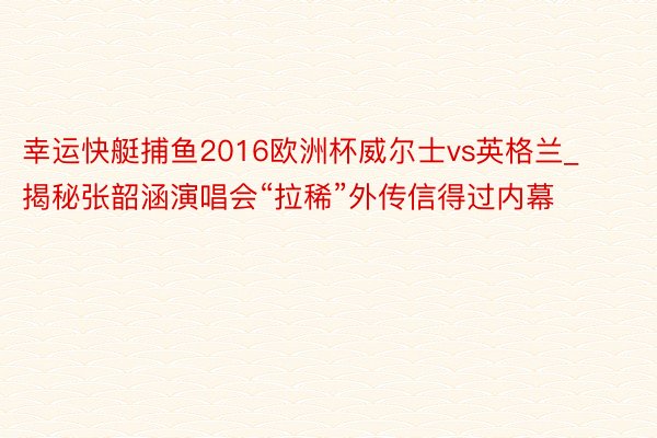 幸运快艇捕鱼2016欧洲杯威尔士vs英格兰_揭秘张韶涵演唱会“拉稀”外传信得过内幕