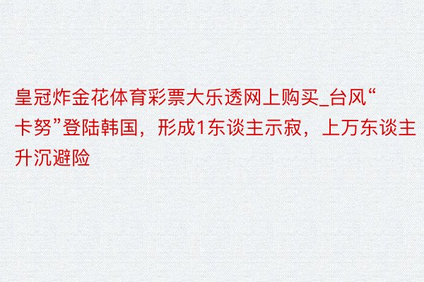 皇冠炸金花体育彩票大乐透网上购买_台风“卡努”登陆韩国，形成1东谈主示寂，上万东谈主升沉避险