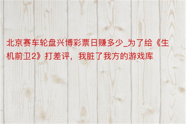 北京赛车轮盘兴博彩票日赚多少_为了给《生机前卫2》打差评,我脏了我方的游戏库