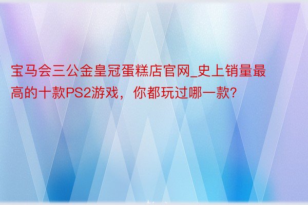 宝马会三公金皇冠蛋糕店官网_史上销量最高的十款PS2游戏，你都玩过哪一款？