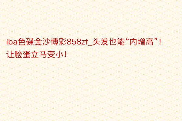 iba色碟金沙博彩858zf_头发也能“内增高”！让脸蛋立马变小！