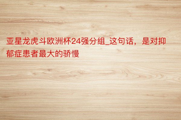 亚星龙虎斗欧洲杯24强分组_这句话，是对抑郁症患者最大的骄慢