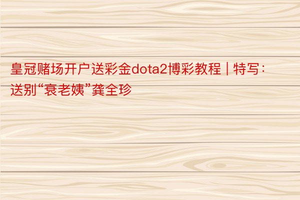 皇冠赌场开户送彩金dota2博彩教程 | 特写：送别“衰老姨”龚全珍