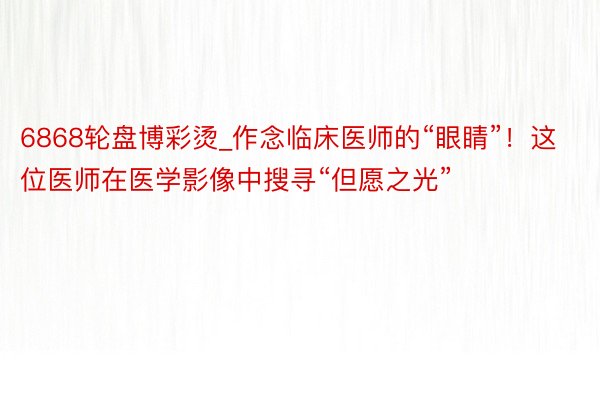 6868轮盘博彩烫_作念临床医师的“眼睛”！这位医师在医学影像中搜寻“但愿之光”