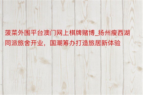 菠菜外围平台澳门网上棋牌赌博_扬州瘦西湖同派旅舍开业，国潮筹办打造旅居新体验