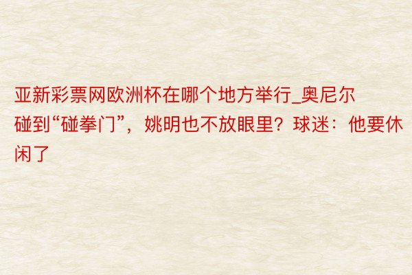 亚新彩票网欧洲杯在哪个地方举行_奥尼尔碰到“碰拳门”，姚明也不放眼里？球迷：他要休闲了
