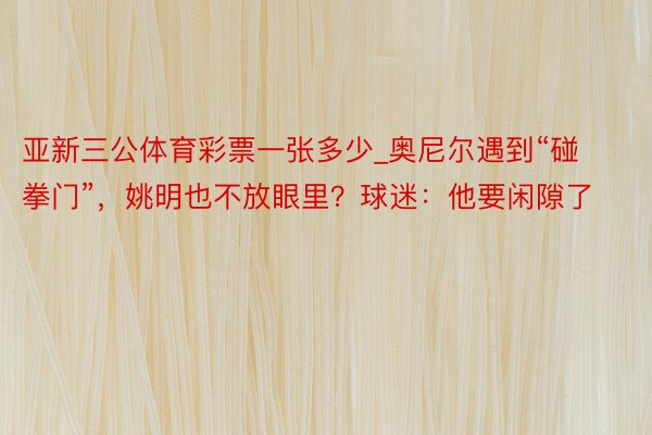 亚新三公体育彩票一张多少_奥尼尔遇到“碰拳门”，姚明也不放眼里？球迷：他要闲隙了