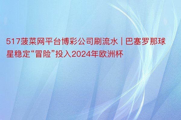 517菠菜网平台博彩公司刷流水 | 巴塞罗那球星稳定“冒险”投入2024年欧洲杯
