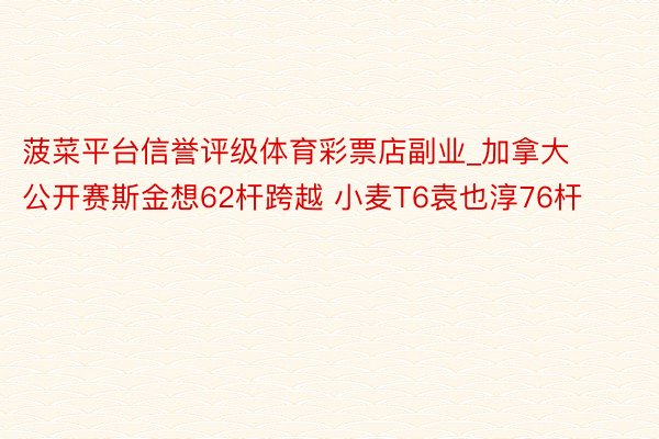 菠菜平台信誉评级体育彩票店副业_加拿大公开赛斯金想62杆跨越 小麦T6袁也淳76杆