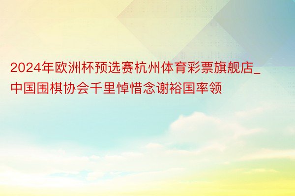 2024年欧洲杯预选赛杭州体育彩票旗舰店_中国围棋协会千里悼惜念谢裕国率领