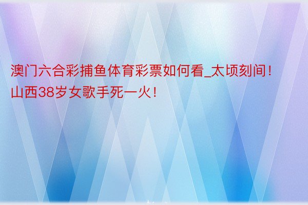 澳门六合彩捕鱼体育彩票如何看_太顷刻间！山西38岁女歌手死一火！