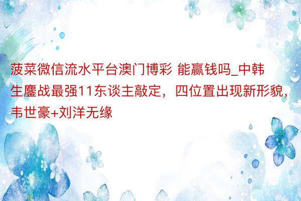 菠菜微信流水平台澳门博彩 能赢钱吗_中韩生鏖战最强11东谈主敲定，四位置出现新形貌，韦世豪+刘洋无缘