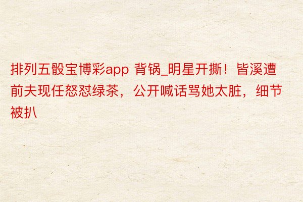 排列五骰宝博彩app 背锅_明星开撕！皆溪遭前夫现任怒怼绿茶，公开喊话骂她太脏，细节被扒