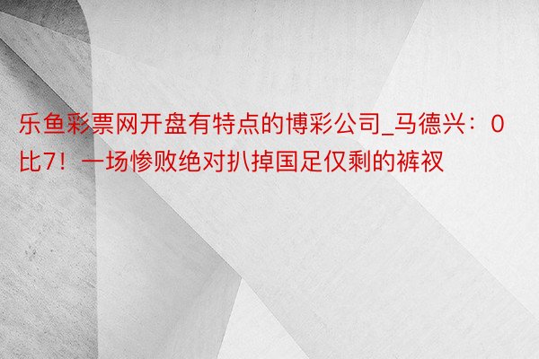 乐鱼彩票网开盘有特点的博彩公司_马德兴：0比7！一场惨败绝对扒掉国足仅剩的裤衩