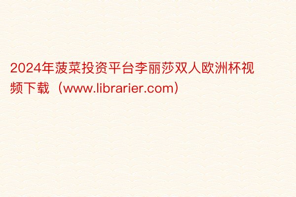 2024年菠菜投资平台李丽莎双人欧洲杯视频下载（www.librarier.com）