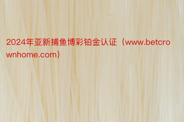2024年亚新捕鱼博彩铂金认证(www.betcrownhome.com)