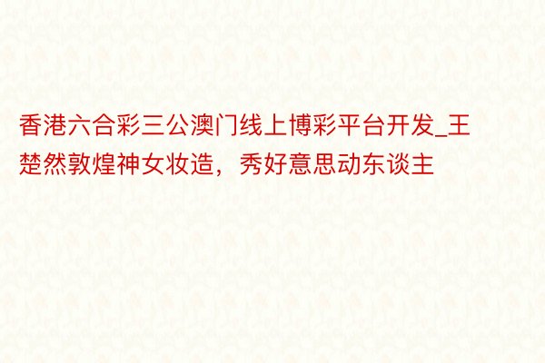 香港六合彩三公澳门线上博彩平台开发_王楚然敦煌神女妆造，秀好意思动东谈主
