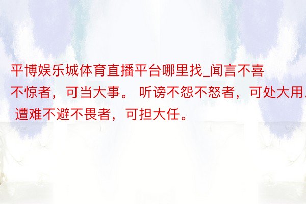 平博娱乐城体育直播平台哪里找_闻言不喜不惊者，可当大事。 听谤不怨不怒者，可处大用。 遭难不避不畏者，可担大任。