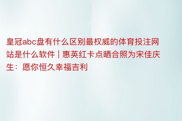 皇冠abc盘有什么区别最权威的体育投注网站是什么软件 | 惠英红卡点晒合照为宋佳庆生：愿你恒久幸福吉利