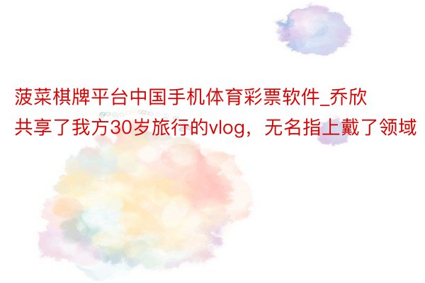 菠菜棋牌平台中国手机体育彩票软件_乔欣共享了我方30岁旅行的vlog，无名指上戴了领域