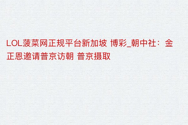 LOL菠菜网正规平台新加坡 博彩_朝中社：金正恩邀请普京访朝 普京摄取