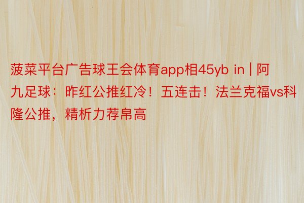 菠菜平台广告球王会体育app相45yb in | 阿九足球：昨红公推红冷！五连击！法兰克福vs科隆公推，精析力荐帛高