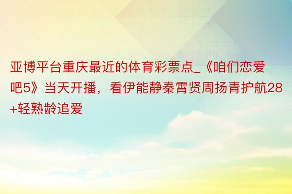 亚博平台重庆最近的体育彩票点_《咱们恋爱吧5》当天开播，看伊能静秦霄贤周扬青护航28+轻熟龄追爱