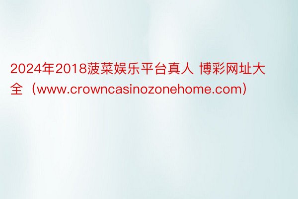 2024年2018菠菜娱乐平台真人 博彩网址大全（www.crowncasinozonehome.com）