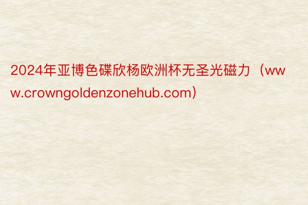2024年亚博色碟欣杨欧洲杯无圣光磁力（www.crowngoldenzonehub.com）