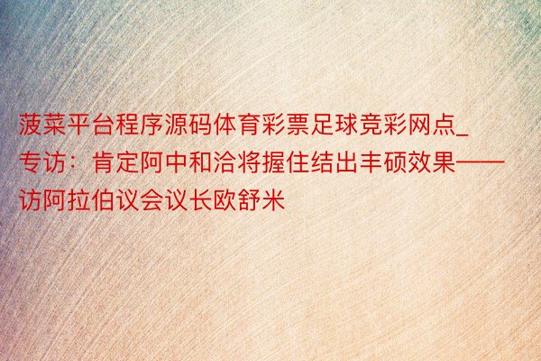 菠菜平台程序源码体育彩票足球竞彩网点_专访：肯定阿中和洽将握住结出丰硕效果——访阿拉伯议会议长欧舒米