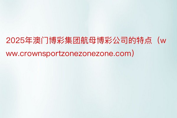 2025年澳门博彩集团航母博彩公司的特点（www.crownsportzonezonezone.com）