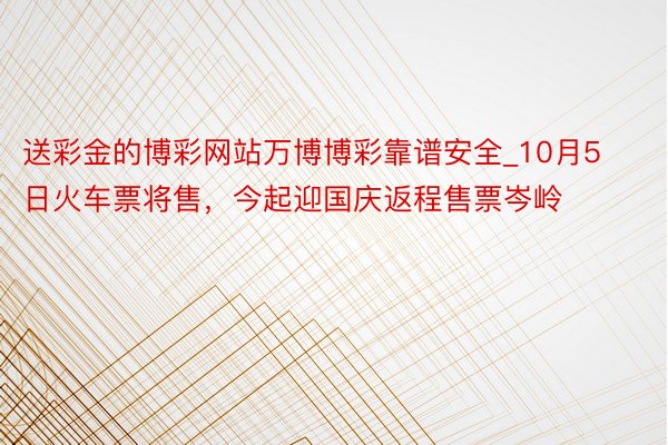 送彩金的博彩网站万博博彩靠谱安全_10月5日火车票将售，今起迎国庆返程售票岑岭