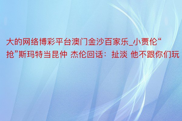 大的网络博彩平台澳门金沙百家乐_小贾伦“抢”斯玛特当昆仲 杰伦回话：扯淡 他不跟你们玩