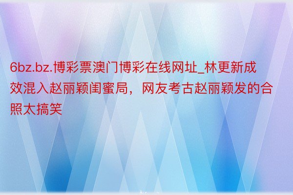 6bz.bz.博彩票澳门博彩在线网址_林更新成效混入赵丽颖闺蜜局，网友考古赵丽颖发的合照太搞笑