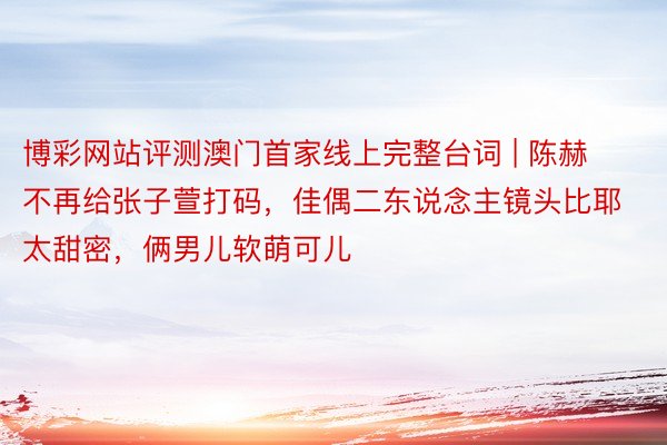 博彩网站评测澳门首家线上完整台词 | 陈赫不再给张子萱打码，佳偶二东说念主镜头比耶太甜密，俩男儿软萌可儿