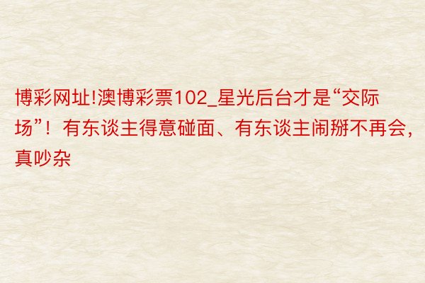 博彩网址!澳博彩票102_星光后台才是“交际场”！有东谈主得意碰面、有东谈主闹掰不再会，真吵杂