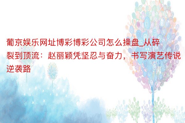 葡京娱乐网址博彩博彩公司怎么操盘_从碎裂到顶流：赵丽颖凭坚忍与奋力，书写演艺传说逆袭路