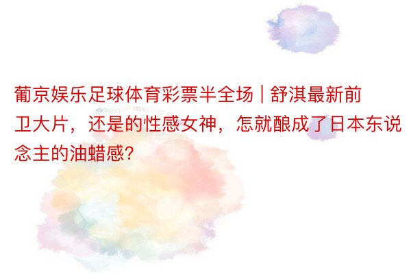 葡京娱乐足球体育彩票半全场 | 舒淇最新前卫大片，还是的性感女神，怎就酿成了日本东说念主的油蜡感？