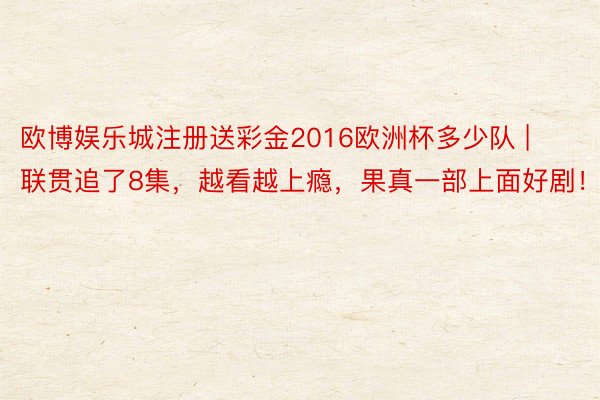 欧博娱乐城注册送彩金2016欧洲杯多少队 | 联贯追了8集，越看越上瘾，果真一部上面好剧！