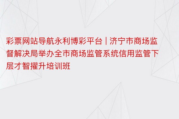 彩票网站导航永利博彩平台 | 济宁市商场监督解决局举办全市商场监管系统信用监管下层才智擢升培训班