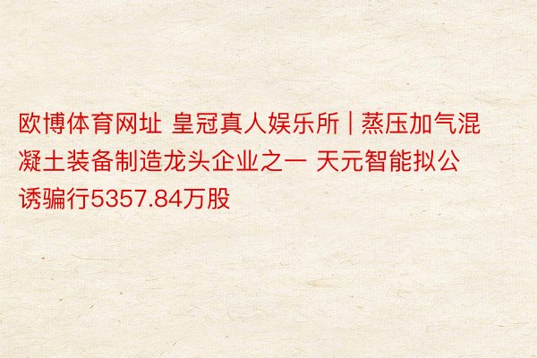 欧博体育网址 皇冠真人娱乐所 | 蒸压加气混凝土装备制造龙头企业之一 天元智能拟公诱骗行5357.84万股